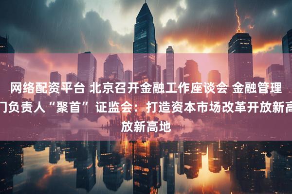 网络配资平台 北京召开金融工作座谈会 金融管理部门负责人“聚首” 证监会：打造资本市场改革开放新高地