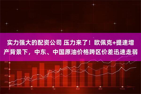 实力强大的配资公司 压力来了！欧佩克+提速增产背景下，中东、中国原油价格跨区价差迅速走弱