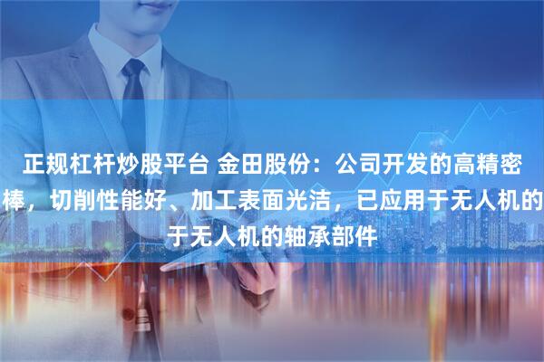 正规杠杆炒股平台 金田股份：公司开发的高精密易切削铜棒，切削性能好、加工表面光洁，已应用于无人机的轴承部件