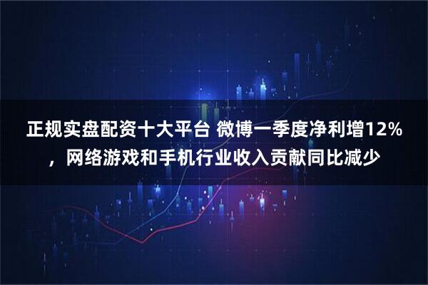正规实盘配资十大平台 微博一季度净利增12%，网络游戏和手机行业收入贡献同比减少