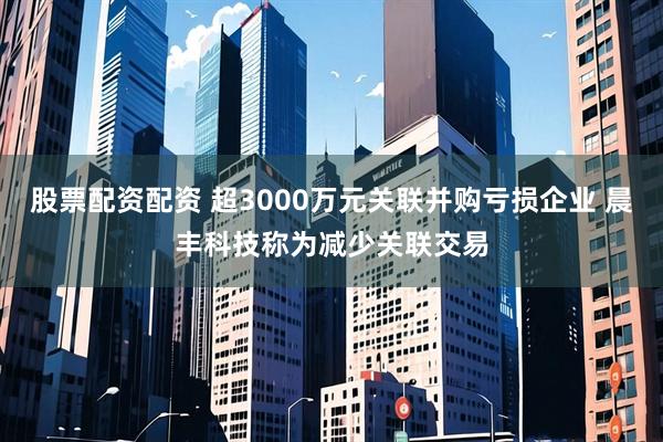 股票配资配资 超3000万元关联并购亏损企业 晨丰科技称为减少关联交易