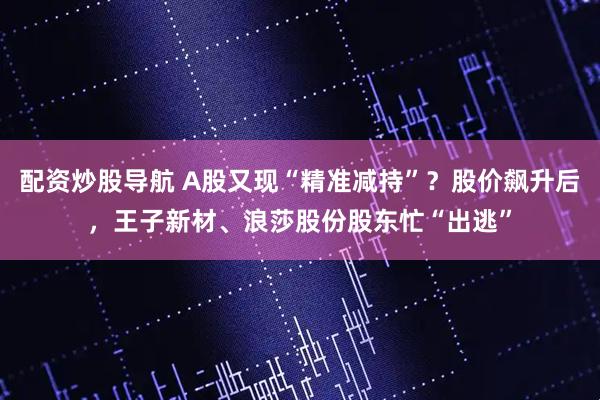 配资炒股导航 A股又现“精准减持”？股价飙升后，王子新材、浪莎股份股东忙“出逃”