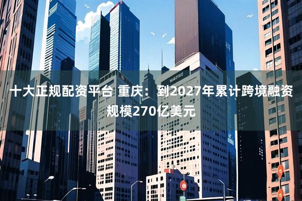 十大正规配资平台 重庆：到2027年累计跨境融资规模270亿美元