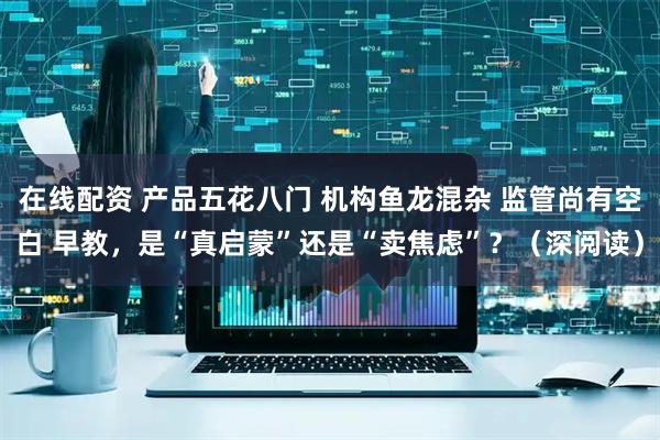 在线配资 产品五花八门 机构鱼龙混杂 监管尚有空白 早教，是“真启蒙”还是“卖焦虑”？（深阅读）