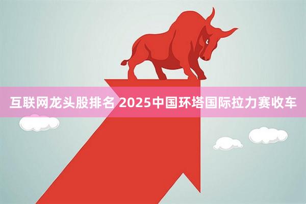 互联网龙头股排名 2025中国环塔国际拉力赛收车