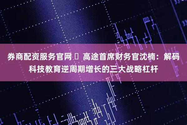 券商配资服务官网 ​高途首席财务官沈楠：解码科技教育逆周期增长的三大战略杠杆