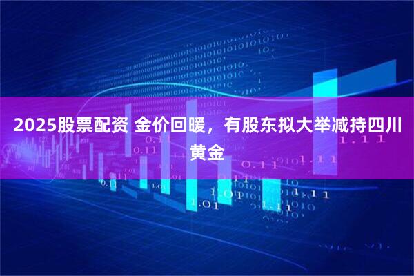 2025股票配资 金价回暖，有股东拟大举减持四川黄金