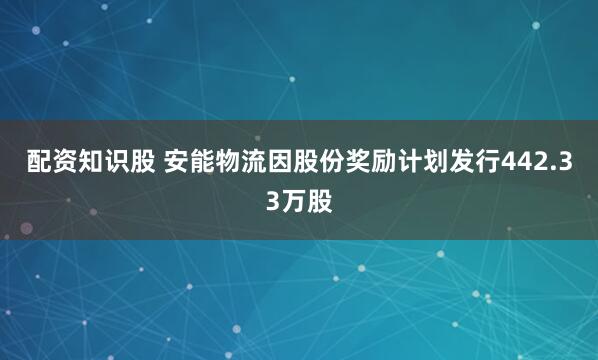 配资知识股 安能物流因股份奖励计划发行442.33万股