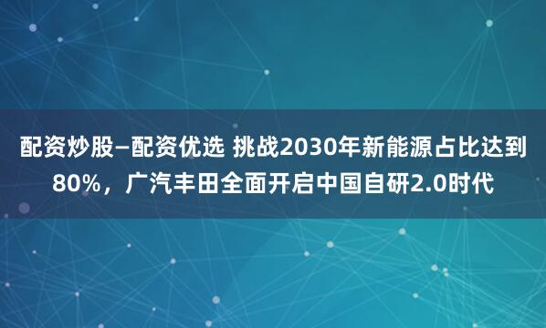 配资炒股—配资优选 挑战2030年新能源占比达到80%，广汽丰田全面开启中国自研2.0时代
