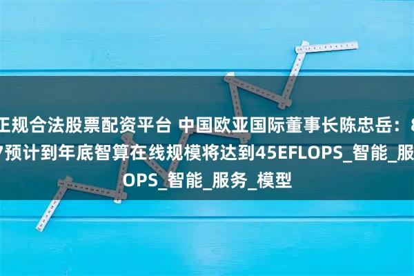 正规合法股票配资平台 中国欧亚国际董事长陈忠岳：8081867预计到年底智算在线规模将达到45EFLOPS_智能_服务_模型