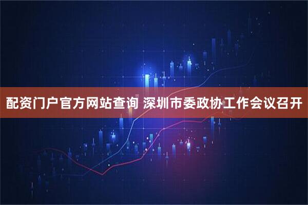 配资门户官方网站查询 深圳市委政协工作会议召开