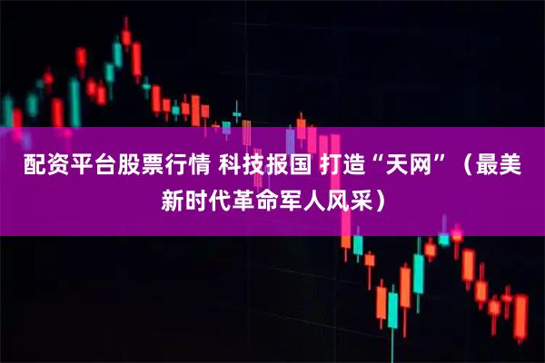 配资平台股票行情 科技报国 打造“天网”（最美新时代革命军人风采）